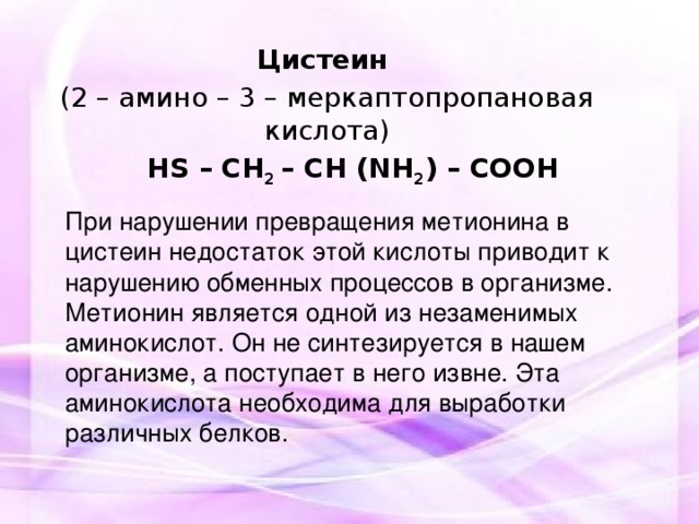 Цистеин (2 – амино – 3 – меркаптопропановая кислота)  HS – CH 2 – CH (NH 2 ) – COOH    При нарушении превращения метионина в цистеин недостаток этой кислоты приводит к нарушению обменных процессов в организме. Метионин является одной из незаменимых аминокислот. Он не синтезируется в нашем организме, а поступает в него извне. Эта аминокислота необходима для выработки различных белков.