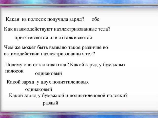 Какая из полосок получила заряд? обе Как взаимодействуют наэлектризованные тела? притягиваются или отталкиваются Чем же может быть вызвано такое различие во взаимодействии наэлектризованных тел? Почему они отталкиваются? Какой заряд у бумажных полосок одинаковый Какой заряд у двух полиэтиленовых одинаковый Какой заряд у бумажной и полиэтиленовой полоски? разный