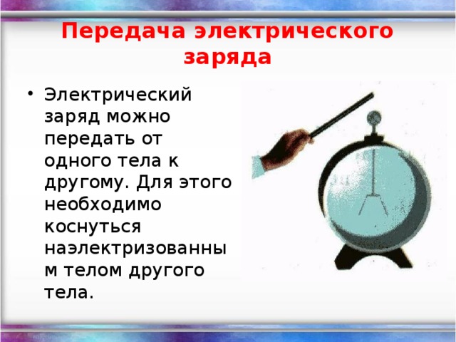 Передача электрического заряда Электрический заряд можно передать от одного тела к другому. Для этого необходимо коснуться наэлектризованным телом другого тела.