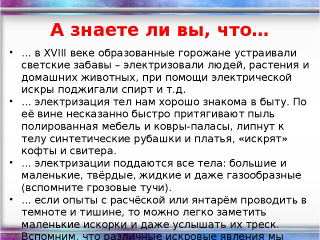 А знаете ли вы, что… ... в XVIII веке образованные горожане устраивали светские забавы – электризовали людей, растения и домашних животных, при помощи электрической искры поджигали спирт и т.д. ... электризация тел нам хорошо знакома в быту. По её вине несказанно быстро притягивают пыль полированная мебель и ковры-паласы, липнут к телу синтетические рубашки и платья, «искрят» кофты и свитера. ... электризации поддаются все тела: большие и маленькие, твёрдые, жидкие и даже газообразные (вспомните грозовые тучи). ... если опыты с расчёской или янтарём проводить в темноте и тишине, то можно легко заметить маленькие искорки и даже услышать их треск. Вспомним, что различные искровые явления мы относим к явлениям электрическим. Вот почему электричество назвали «янтарным» именем.