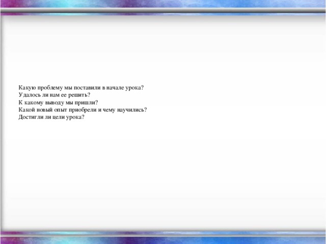 Какую проблему мы поставили в начале урока?  Удалось ли нам ее решить?  К какому выводу мы пришли?  Какой новый опыт приобрели и чему научились?  Достигли ли цели урока?