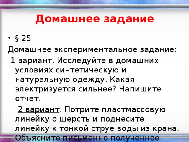 Домашнее  задание § 25 Домашнее экспериментальное задание:  1 вариант . Исследуйте в домашних условиях синтетическую и натуральную одежду. Какая электризуется сильнее? Напишите отчет.  2 вариант . Потрите пластмассовую линейку о шерсть и поднесите линейку к тонкой струе воды из крана. Объясните письменно полученное явление.