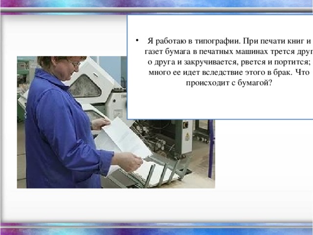 Я работаю в типографии. При печати книг и газет бумага в печатных машинах трется друг о друга и закручивается, рвется и портится; много ее идет вследствие этого в брак. Что происходит с бумагой?