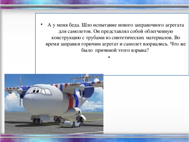 А у меня беда. Шло испытание нового заправочного агрегата для самолетов. Он представлял собой облегченную конструкцию с трубами из синтетических материалов. Во время заправки горючим агрегат и самолет взорвались. Что же было причиной этого взрыва?  