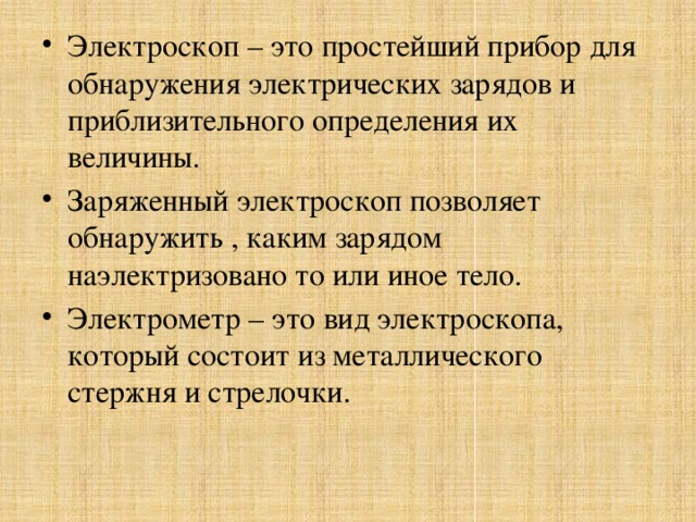 Электроскоп – это простейший прибор для обнаружения электрических зарядов и приблизительного определения их величины. Заряженный электроскоп позволяет обнаружить , каким зарядом наэлектризовано то или иное тело. Электрометр – это вид электроскопа, который состоит из металлического стержня и стрелочки.