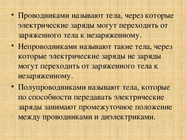 Проводниками называют тела, через которые электрические заряды могут переходить от заряженного тела к незаряженному. Непроводниками называют такие тела, через которые электрические заряды не заряды могут переходить от заряженного тела к незаряженному. Полупроводниками называют тела, которые по способности передавать электрические заряды занимают промежуточное положение между проводниками и диэлектриками.