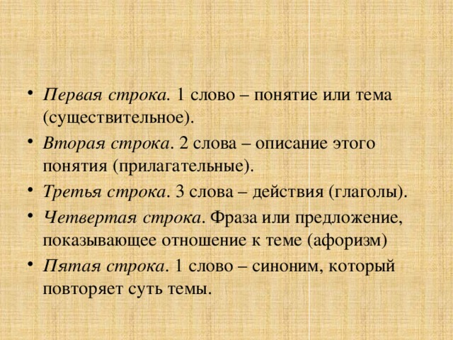 Первая строка. 1 слово – понятие или тема (существительное). Вторая строка . 2 слова – описание этого понятия (прилагательные). Третья строка . 3 слова – действия (глаголы). Четвертая строка . Фраза или предложение, показывающее отношение к теме (афоризм) Пятая строка . 1 слово – синоним, который повторяет суть темы.