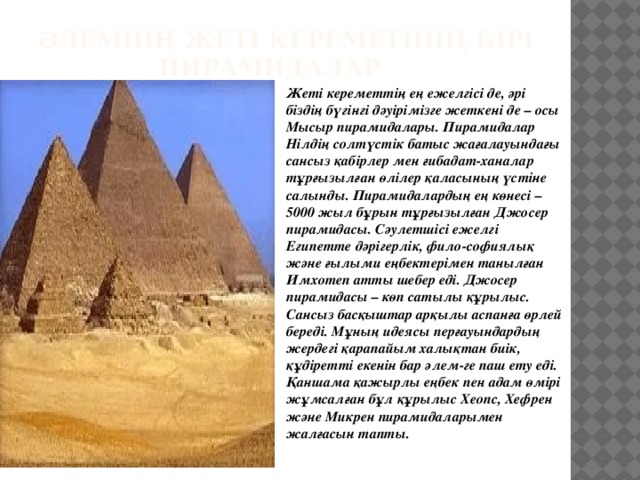 Әлемнің жеті кереметінің бірі  Пирамидалар Жеті кереметтің ең ежелгісі де, әрі біздің бүгінгі дәуірімізге жеткені де – осы Мысыр пирамидалары. Пирамидалар Нілдің солтүстік батыс жағалауындағы сансыз қабірлер мен ғибадат-ханалар тұрғызылған өлілер қаласының үстіне салынды. Пирамидалардың ең көнесі – 5000 жыл бұрын тұрғызылған Джосер пирамидасы. Сәулетшісі ежелгі Египетте дәрігерлік, фило-софиялық және ғылыми еңбектерімен танылған Имхотеп атты шебер еді. Джосер пирамидасы – көп сатылы құрылыс. Сансыз басқыштар арқылы аспанға өрлей береді. Мұның идеясы перғауындардың жердегі қарапайым халықтан биік, құдіретті екенін бар әлем-ге паш ету еді. Қаншама қажырлы еңбек пен адам өмірі жұмсалған бұл құрылыс Хеопс, Хефрен және Микрен пирамидаларымен жалғасын тапты.