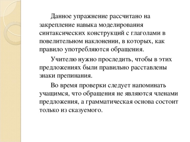 Данное упражнение рассчитано на закрепление навыка моделирования синтаксических конструкций с глаголами в повелительном наклонении, в которых, как правило употребляются обращения.   Учителю нужно проследить, чтобы в этих предложениях были правильно расставлены знаки препинания.   Во время проверки следует напоминать учащимся, что обращения не являются членами предложения, а грамматическая основа состоит только из сказуемого.