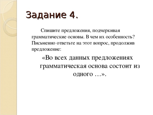 Задание 4.   Спишите предложения, подчеркивая грамматические основы. В чем их особенность? Письменно ответьте на этот вопрос, продолжив предложение: «Во всех данных предложениях грамматическая основа состоит из одного …».