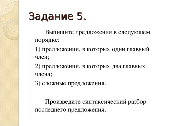 Задание 5.   Выпишите предложения в следующем порядке:  1) предложения, в которых один главный член;  2) предложения, в которых два главных члена;  3) сложные предложения.   Произведите синтаксический разбор последнего предложения.