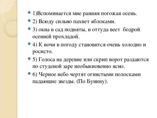 1)Вспоминается мне ранняя погожая осень. 2) Всюду сильно пахнет яблоками. 3) окна в сад подняты, и оттуда веет бодрой осенней прохладой. 4) К ночи в погоду становится очень холодно и росисто. 5) Голоса на деревне или скрип ворот раздаются по студеной заре необыкновенно ясно. 6) Черное небо чертят огнистыми полосками падающие звезды. (По Бунину).