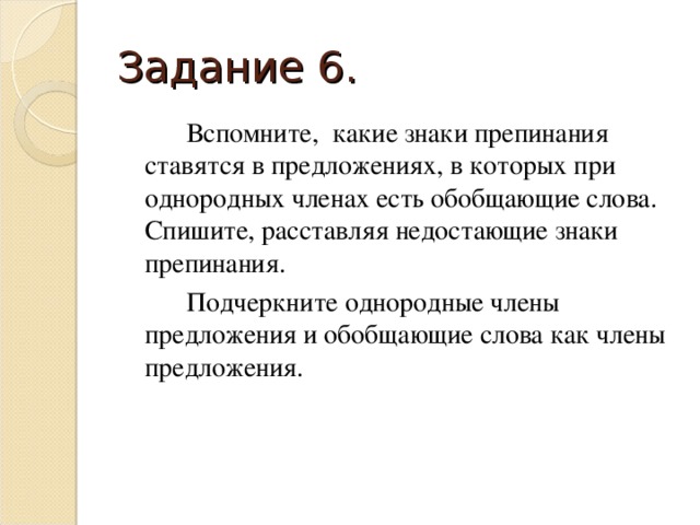 Задание 6.   Вспомните, какие знаки препинания ставятся в предложениях, в которых при однородных членах есть обобщающие слова.  Спишите, расставляя недостающие знаки препинания.   Подчеркните однородные члены предложения и обобщающие слова как члены предложения.