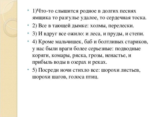 1)Что-то слышится родное в долгих песнях ямщика то разгулье удалое, то сердечная тоска. 2) Все в тающей дымке: холмы, перелески. 3) И вдруг все ожило: и леса, и пруды, и степи. 4) Кроме мальчишек, баб и болтливых стариков, у нас были враги более серьезные: подводные коряги, комары, ряска, грозы, ненастье, и прибыль воды в озерах и реках. 5) Посреди ночи стихло все: шорохи листьев, шорохи шагов, голоса птиц.