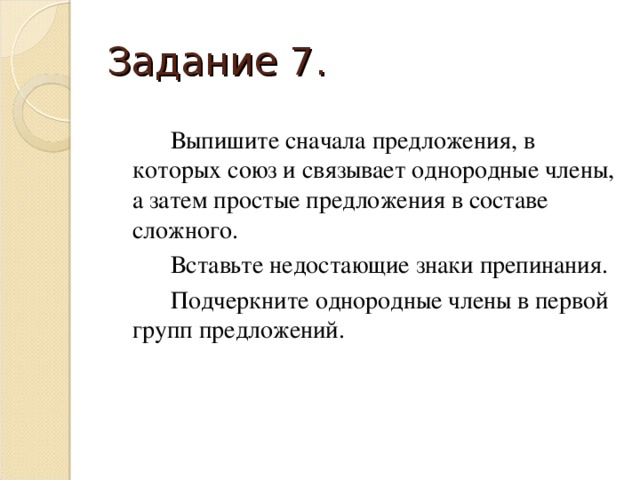 Задание 7.   Выпишите сначала предложения, в которых союз и связывает однородные члены, а затем простые предложения в составе сложного.   Вставьте недостающие знаки препинания.   Подчеркните однородные члены в первой групп предложений.