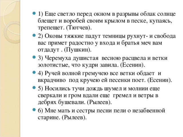 1) Еще светло перед окном в разрывы облак солнце блещет и воробей своим крылом в песке, купаясь, трепещет. (Тютчев). 2) Оковы тяжкие падут темницы рухнут- и свобода вас примет радостно у входа и братья меч вам отдадут . (Пушкин). 3) Черемуха душистая весною расцвела и ветки золотистые, что кудри завила. (Есенин). 4) Ручей волной гремучею все ветки обдает и вкрадчиво под кручею ей песенки поет. (Есенин). 5) Носились тучи дождь шумел и молнии еще сверкали и гром вдали еще гремел и ветры в дебрях бушевали. (Рылеев). 6) Мне мать и сестры песни пели о незабвенной старине. (Рылеев).