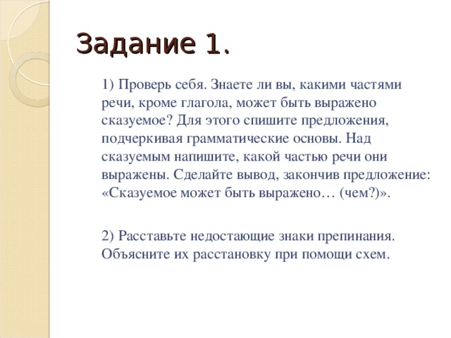 Задание 1.  1) Проверь себя. Знаете ли вы, какими частями речи, кроме глагола, может быть выражено сказуемое? Для этого спишите предложения, подчеркивая грамматические основы. Над сказуемым напишите, какой частью речи они выражены. Сделайте вывод, закончив предложение: «Сказуемое может быть выражено… (чем?)».  2) Расставьте недостающие знаки препинания. Объясните их расстановку при помощи схем.