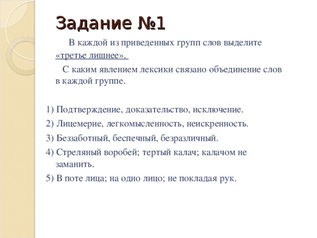 Задание №1   В каждой из приведенных групп слов выделите «третье лишнее».  С каким явлением лексики связано объединение слов в каждой группе. 1) Подтверждение, доказательство, исключение. 2) Лицемерие, легкомысленность, неискренность. 3) Беззаботный, беспечный, безразличный. 4) Стреляный воробей; тертый калач; калачом не заманить. 5) В поте лица; на одно лицо; не покладая рук.