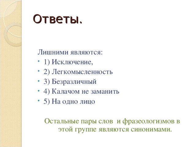 Ответы. Лишними являются: 1) Исключение, 2) Легкомысленность 3) Безразличный 4) Калачом не заманить 5) На одно лицо Остальные пары слов и фразеологизмов в этой группе являются синонимами.