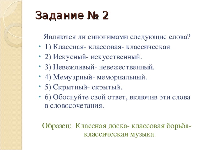 Задание № 2 Являются ли синонимами следующие слова? 1) Классная- классовая- классическая. 2) Искусный- искусственный. 3) Невежливый- невежественный. 4) Мемуарный- мемориальный. 5) Скрытный- скрытый. 6) Обоснуйте свой ответ, включив эти слова в словосочетания. Образец: Классная доска- классовая борьба- классическая музыка.