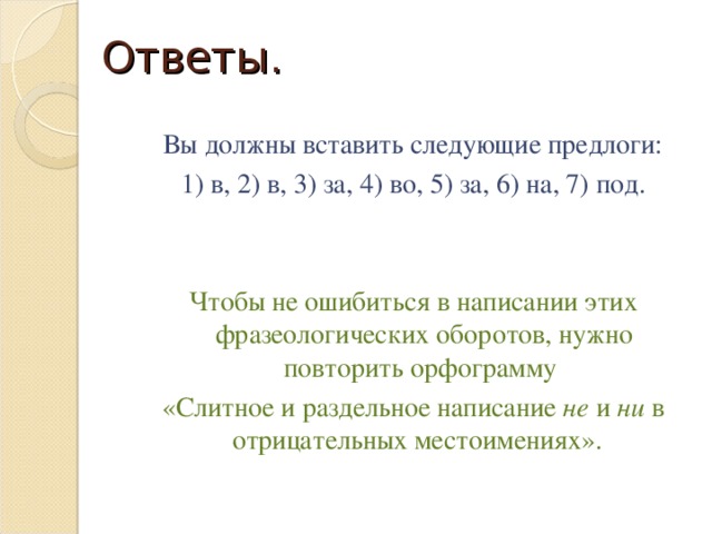 Ответы. Вы должны вставить следующие предлоги: 1) в, 2) в, 3) за, 4) во, 5) за, 6) на, 7) под. Чтобы не ошибиться в написании этих фразеологических оборотов, нужно повторить орфограмму «Слитное и раздельное написание не и ни в отрицательных местоимениях».