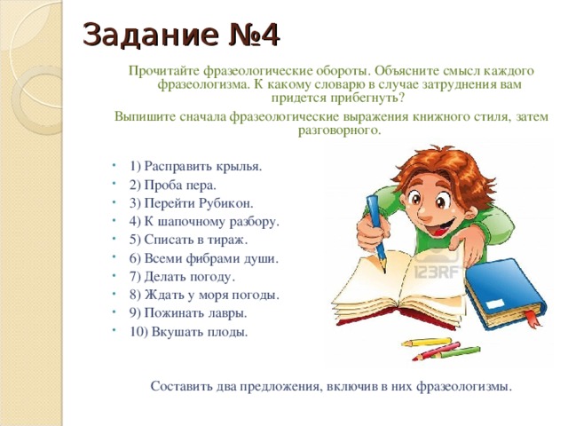 Задание №4 Прочитайте фразеологические обороты. Объясните смысл каждого фразеологизма. К какому словарю в случае затруднения вам придется прибегнуть? Выпишите сначала фразеологические выражения книжного стиля, затем разговорного. 1) Расправить крылья. 2) Проба пера. 3) Перейти Рубикон. 4) К шапочному разбору. 5) Списать в тираж. 6) Всеми фибрами души. 7) Делать погоду. 8) Ждать у моря погоды. 9) Пожинать лавры. 10) Вкушать плоды. Составить два предложения, включив в них фразеологизмы.