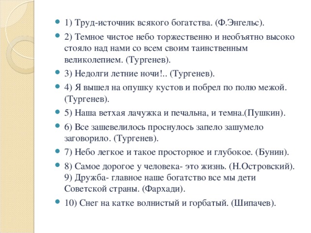 1) Труд-источник всякого богатства. (Ф.Энгельс). 2) Темное чистое небо торжественно и необъятно высоко стояло над нами со всем своим таинственным великолепием. (Тургенев). 3) Недолги летние ночи!.. (Тургенев). 4) Я вышел на опушку кустов и побрел по полю межой. (Тургенев). 5) Наша ветхая лачужка и печальна, и темна.(Пушкин). 6) Все зашевелилось проснулось запело зашумело заговорило. (Тургенев). 7) Небо легкое и такое просторное и глубокое. (Бунин). 8) Самое дорогое у человека- это жизнь. (Н.Островский). 9) Дружба- главное наше богатство все мы дети Советской страны. (Фархади). 10) Снег на катке волнистый и горбатый. (Шипачев).