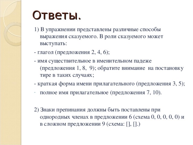 Ответы. 1) В упражнении представлены различные способы выражения сказуемого. В роли сказуемого может выступать: - глагол (предложения 2, 4, 6); - имя существительное в именительном падеже (предложения 1, 8, 9); обратите внимание на постановку тире в таких случаях; - краткая форма имени прилагательного (предложения 3, 5); полное имя прилагательное (предложения 7, 10). 2) Знаки препинания должны быть поставлены при однородных членах в предложении 6 (схема 0, 0, 0, 0, 0) и в сложном предложении 9 (схема: [], [].)