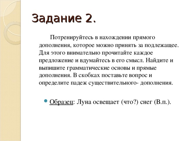 Задание 2.    Потренируйтесь в нахождении прямого дополнения, которое можно принять за подлежащее. Для этого внимательно прочитайте каждое предложение и вдумайтесь в его смысл. Найдите и выпишите грамматические основы и прямые дополнения. В скобках поставьте вопрос и определите падеж существительного- дополнения.