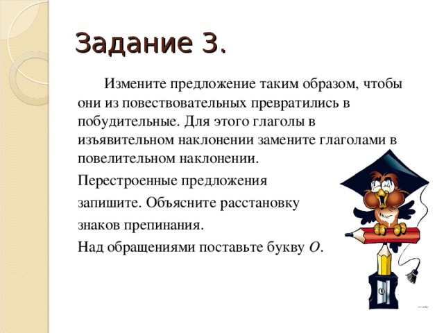 Задание 3.   Измените предложение таким образом, чтобы они из повествовательных превратились в побудительные. Для этого глаголы в изъявительном наклонении замените глаголами в повелительном наклонении.  Перестроенные предложения  запишите. Объясните расстановку  знаков препинания.  Над обращениями поставьте букву О .