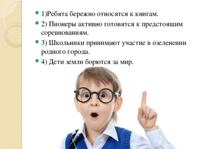 1)Ребята бережно относятся к книгам. 2) Пионеры активно готовятся к предстоящим соревнованиям. 3) Школьники принимают участие в озеленении родного города. 4) Дети земли борются за мир.