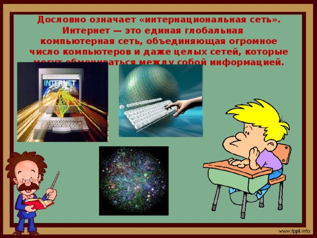 Дословно означает «интернациональная сеть». Интернет — это единая глобальная компьютерная сеть, объединяющая огромное число компьютеров и даже целых сетей, которые могут обмениваться между собой информацией.