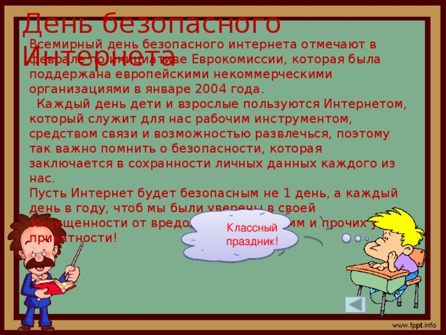 День безопасного Интернета Всемирный день безопасного интернета отмечают в феврале по инициативе Еврокомиссии, которая была поддержана европейскими некоммерческими организациями в январе 2004 года.  Каждый день дети и взрослые пользуются Интернетом, который служит для нас рабочим инструментом, средством связи и возможностью развлечься, поэтому так важно помнить о безопасности, которая заключается в сохранности личных данных каждого из нас.  Пусть Интернет будет безопасным не 1 день, а каждый день в году, чтоб мы были уверены в своей защищенности от вредоносных программ и прочих угроз приватности! Классный праздник!