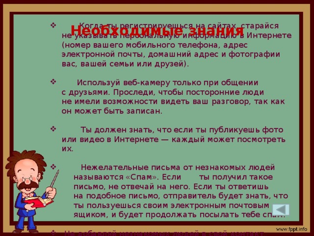 Когда ты регистрируешься на сайтах, старайся не указывать персональную информацию в Интернете (номер вашего мобильного телефона, адрес электронной почты, домашний адрес и фотографии вас, вашей семьи или друзей).  Используй веб-камеру только при общении с друзьями. Проследи, чтобы посторонние люди не имели возможности видеть ваш разговор, так как он может быть записан.  Ты должен знать, что если ты публикуешь фото или видео в Интернете — каждый может посмотреть их.  Нежелательные письма от незнакомых людей называются «Спам». Если ты получил такое письмо, не отвечай на него. Если ты ответишь на подобное письмо, отправитель будет знать, что ты пользуешься своим электронным почтовым ящиком, и будет продолжать посылать тебе спам.  Не добавляй незнакомых людей в свой контакт. Необходимые знания