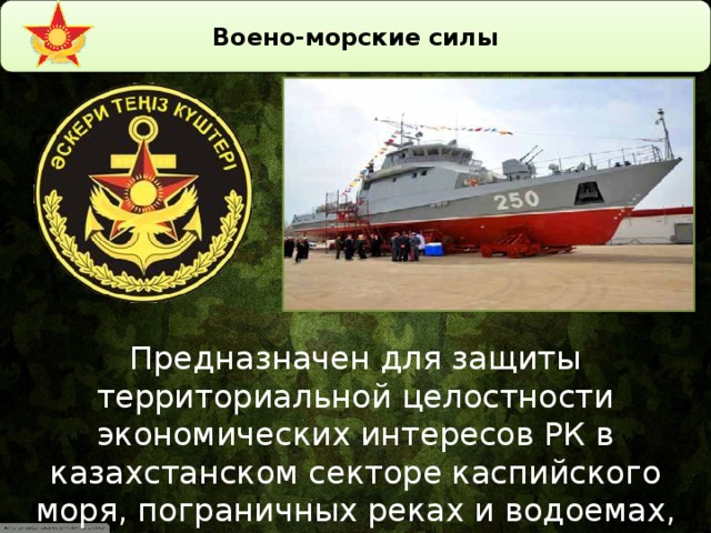 Воено-морские силы Предназначен для защиты территориальной целостности экономических интересов РК в казахстанском секторе каспийского моря, пограничных реках и водоемах, ведение всех видов операций и боевых действий на море.
