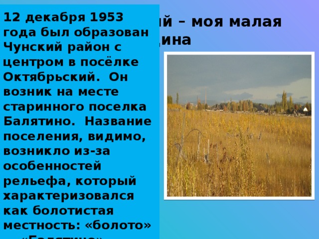 12 декабря 1953 года был образован Чунский район с центром в посёлке Октябрьский. Он возник на месте старинного поселка Балятино. Название поселения, видимо, возникло из-за особенностей рельефа, который характеризовался как болотистая местность: «болото» — «Балятино».  П. Октябрьский – моя малая Родина