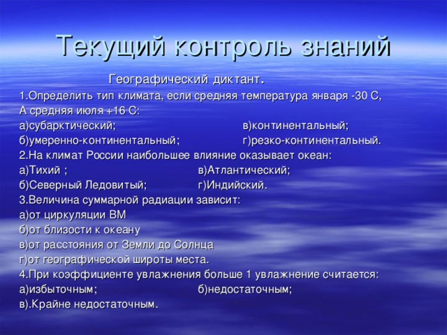 Текущий контроль знаний    Географический  диктант . 1.Определить тип климата, если средняя температура января -30 С, А средняя июля +16 С: а)субарктический;    в)континентальный; б)умеренно-континентальный;   г)резко-континентальный. 2.На климат России наибольшее влияние оказывает океан: а)Тихий  ;    в)Атлантический; б)Северный Ледовитый;   г)Индийский. 3.Величина суммарной радиации зависит: а)от циркуляции ВМ    б)от близости к океану в)от расстояния от Земли до Солнца г)от географической широты места. 4.При коэффициенте увлажнения больше 1 увлажнение считается: а)избыточным;    б)недостаточным; в).Крайне недостаточным.