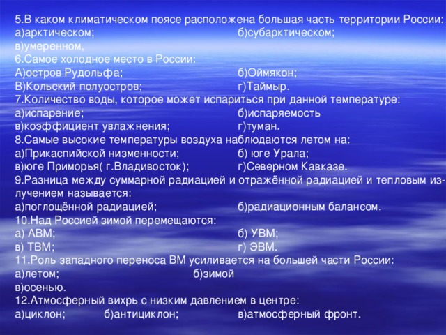 5.В каком климатическом поясе расположена большая часть территории России: а)арктическом;     б)субарктическом; в)умеренном, 6.Самое холодное место в России: А)остров Рудольфа;    б)Оймякон; В)Кольский полуостров;    г)Таймыр. 7.Количество воды, которое может испариться при данной температуре: а)испарение;     б)испаряемость в)коэффициент увлажнения;   г)туман. 8.Самые высокие температуры воздуха наблюдаются летом на: а)Прикаспийской низменности;   б) юге Урала; в)юге Приморья( г.Владивосток);  г)Северном Кавказе. 9.Разница между суммарной радиацией и отражённой радиацией и тепловым из- лучением называется: а)поглощённой радиацией;   б)радиационным балансом. 10.Над Россией зимой перемещаются: а) АВМ;      б) УВМ; в) ТВМ;      г) ЭВМ. 11.Роль западного переноса ВМ усиливается на большей части России: а)летом;     б)зимой в)осенью. 12.Атмосферный вихрь с низким давлением в центре: а)циклон;  б)антициклон;   в)атмосферный фронт.