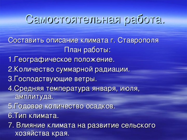 Самостоятельная работа. Составить описание климата г. Ставрополя     План работы: 1.Географическое положение. 2.Количество суммарной радиации. 3.Господствующие ветры. 4.Средняя температура января, июля, амплитуда. 5.Годовое количество осадков. 6.Тип климата. 7. Влияние климата на развитие сельского хозяйства края.