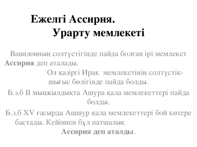 Ежелгі Ассирия. Урарту мемлекеті Вавилонның солтүстігінде пайда болған ірі мемлекет Ассирия деп аталады. Ол қазіргі Ирак мемлекетінің солтүстік-шығыс бөлігінде пайда болды. Б.з.б ІІ мыңжылдықта Ашура қала мемлекеттері пайда болды. Б.з.б ХV ғасырда Ашшур қала мемлекеттері бой көтере бастады. Кейіннен бұл патшалық Ассирия деп аталды .