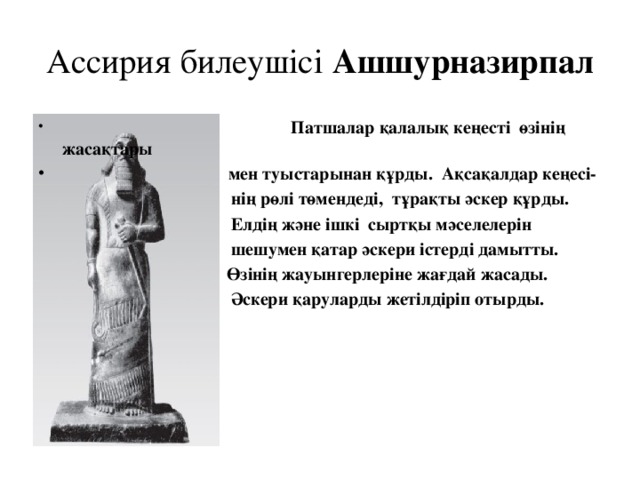 Ассирия билеушісі Ашшурназирпал  Патшалар қалалық кеңесті өзінің жасақтары  мен туыстарынан құрды. Ақсақалдар кеңесі-  нің рөлі төмендеді, тұрақты әскер құрды.  Елдің және ішкі сыртқы мәселелерін  шешумен қатар әскери істерді дамытты.  Өзінің жауынгерлеріне жағдай жасады.  Әскери қаруларды жетілдіріп отырды.