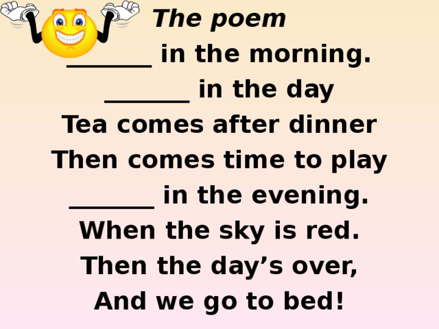The poem _______ in the morning. _______ in the day Tea comes after dinner Then comes time to play _______ in the evening. When the sky is red. Then the day’s over, And we go to bed!