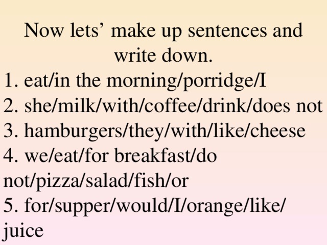 Now lets’ make up sentences and write down . 1. eat/in the morning/porridge/I 2. she/milk/with/coffee/drink/does not 3. hamburgers/they/with/like/cheese 4. we/eat/for breakfast/do not/pizza/salad/fish/or 5. for/supper/would/I/orange/like/ juice