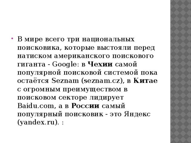 В мире всего три национальных поисковика, которые выстояли перед натиском американского поискового гиганта - Google: в Чехии самой популярной поисковой системой пока остаётся Seznam (seznam.cz), в Китае с огромным преимуществом в поисковом секторе лидирует Baidu.com, а в России самый популярный поисковик - это Яндекс (yandex.ru). :