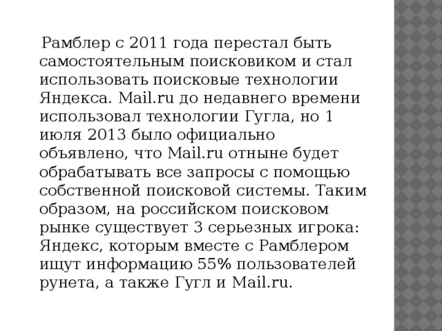 Рамблер с 2011 года перестал быть самостоятельным поисковиком и стал использовать поисковые технологии Яндекса. Mail.ru до недавнего времени использовал технологии Гугла, но 1 июля 2013 было официально объявлено, что Mail.ru отныне будет обрабатывать все запросы с помощью собственной поисковой системы. Таким образом, на российском поисковом рынке существует 3 серьезных игрока: Яндекс, которым вместе с Рамблером ищут информацию 55% пользователей рунета, а также Гугл и Mail.ru.