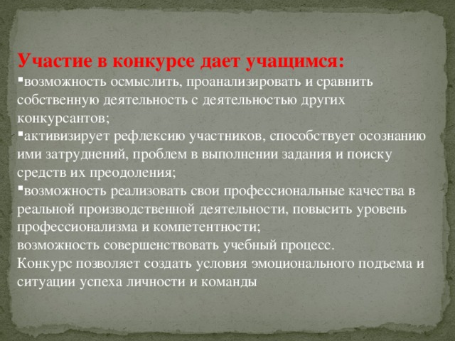 Участие в конкурсе дает учащимся: возможность осмыслить, проанализировать и сравнить собственную деятельность с деятельностью других конкурсантов; активизирует рефлексию участников, способствует осознанию ими затруднений, проблем в выполнении задания и поиску средств их преодоления; возможность реализовать свои профессиональные качества в реальной производственной деятельности, повысить уровень профессионализма и компетентности; возможность совершенствовать учебный процесс. Конкурс позволяет создать условия эмоционального подъема и ситуации успеха личности и команды