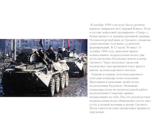 В декабре 1994 года полк был в срочном порядке направлен на Северный Кавказ. Полк в составе войсковой группировки «Север» с боями прошел от административной границы Чеченской республики до Грозного, подавляя сопротивление отдельных дудаевских формирований. В 12 часов 30 минут 31 декабря 1994 года, выполняя приказ командования, подразделения полка (два мотострелковых батальона) вошли в центр Грозного. Через несколько часов они подверглись массированной атаке врага в районе железнодорожного вокзала.  Одними из первых получили ранения и контузии командир полка полковник Ярославцев и начальник штаба полка подполковник Бурлаков. Помощник командира полка по воспитательной работе подполковник Станкевич принял командование на себя. Под его руководством подразделения полка оборонялись около двух суток в полной изоляции в центре Грозного. Затем самостоятельно организовал прорыв из окружения.