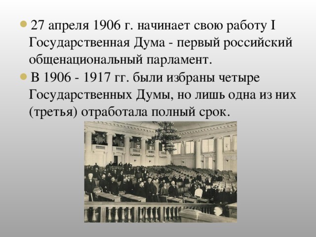 27 апреля 1906 г. начинает свою работу I Государственная Дума - первый российский общенациональный парламент. В 1906 - 1917 гг. были избраны четыре Государственных Думы, но лишь одна из них (третья) отработала полный срок.
