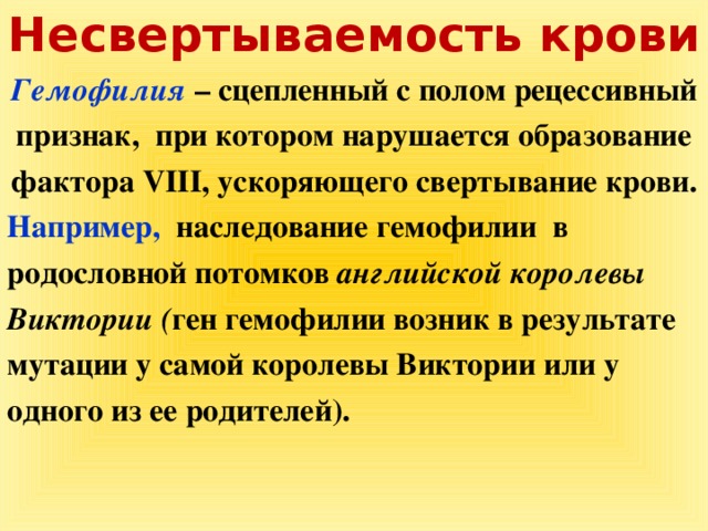 Несвертываемость крови Гемофилия  – сцепленный с полом рецессивный признак, при котором нарушается образование фактора VIII, ускоряющего свертывание крови. Например, наследование гемофилии в родословной потомков английской королевы Виктории ( ген гемофилии возник в результате мутации у самой королевы Виктории или у одного из ее родителей).