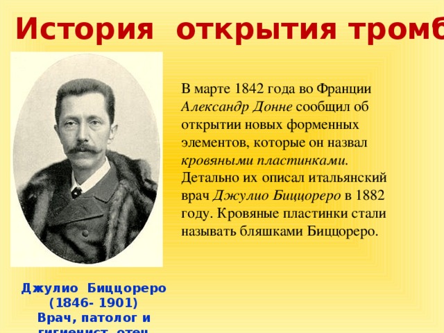 История открытия тромбоцитов В марте 1842 года во Франции Александр Донне сообщил об открытии новых форменных элементов, которые он назвал кровяными пластинками. Детально их описал итальянский врач Джулио Биццореро в 1882 году. Кровяные пластинки стали называть бляшками Биццореро. Джулио Биццореро (1846- 1901) Врач, патолог и гигиенист, отец итальянской гистологии.